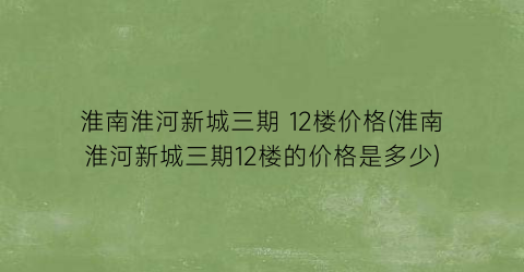 淮南淮河新城三期 12楼价格(淮南淮河新城三期12楼的价格是多少)